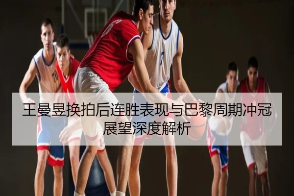 王曼昱换拍后连胜表现与巴黎周期冲冠展望深度解析