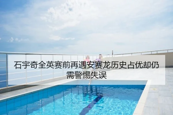 石宇奇全英赛前再遇安赛龙历史占优却仍需警惕失误
