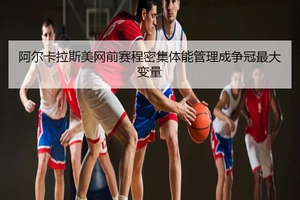阿尔卡拉斯美网前赛程密集体能管理成争冠最大变量