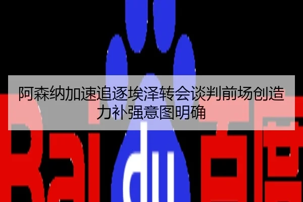 阿森纳加速追逐埃泽转会谈判前场创造力补强意图明确