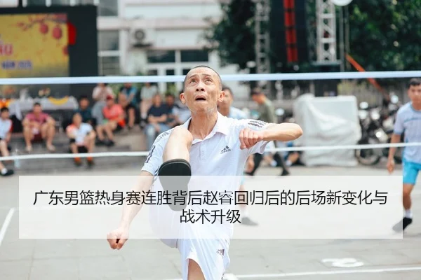广东男篮热身赛连胜背后赵睿回归后的后场新变化与战术升级