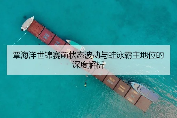 覃海洋世锦赛前状态波动与蛙泳霸主地位的深度解析