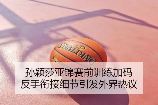 孙颖莎亚锦赛前训练加码 反手衔接细节引发外界热议