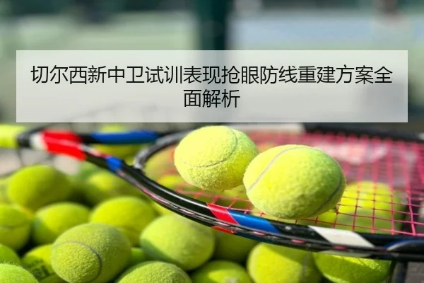 切尔西新中卫试训表现抢眼防线重建方案全面解析